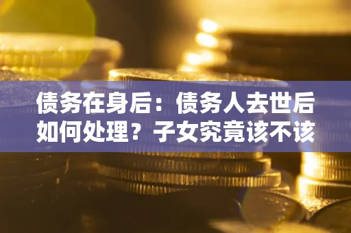 北京债务在身后：债务人去世后如何处理？子女究竟该不该还钱？