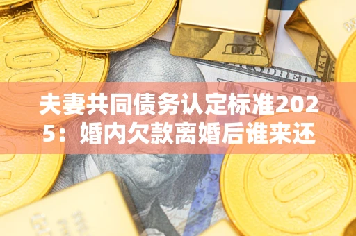 北京夫妻共同债务认定标准2025：婚内欠款离婚后谁来还？